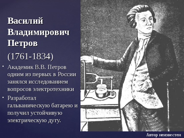   Василий Владимирович Петров  (1761-1834) Академик В.В. Петров одним из первых в России занялся исследованием вопросов электротехники Разработал гальваническую батарею и получил устойчивую электрическую дугу. Автор неизвестен 