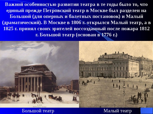 Важной особенностью развития театра в те годы было то, что единый прежде Петровский театр в Москве был разделен на Большой (для оперных и балетных постановок) и Малый (драматический). В Москве в 1806 г. открылся Малый театр, а в 1825 г. принял своих зрителей воссозданный после пожара 1812 г. Большой театр (основан в 1776 г.)  Малый театр Большой театр 