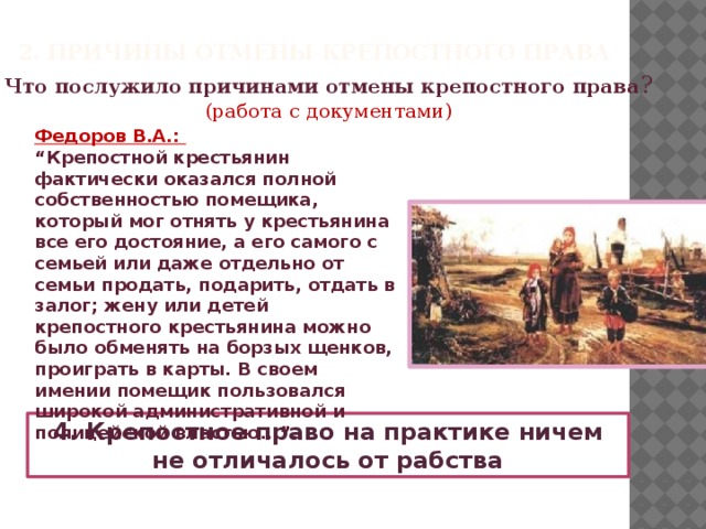 2. Причины отмены крепостного права Что послужило причинами отмены крепостного права ? (работа с документами) Федоров В.А.: “ Крепостной крестьянин фактически оказался полной собственностью помещика, который мог отнять у крестьянина все его достояние, а его самого с семьей или даже отдельно от семьи продать, подарить, отдать в залог; жену или детей крепостного крестьянина можно было обменять на борзых щенков, проиграть в карты. В своем имении помещик пользовался широкой административной и полицейской властью...”. 4. Крепостное право на практике ничем не отличалось от рабства  