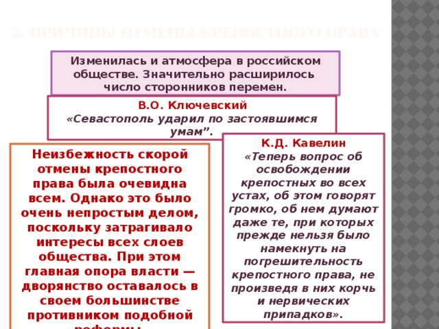 2. Причины отмены крепостного права Изменилась и атмосфера в российском обществе. Значительно расширилось число сторонников перемен. В.О. Ключевский «Севастополь ударил по застоявшимся умам”. К.Д. Кавелин «Теперь вопрос об освобождении крепостных во всех устах, об этом говорят громко, об нем думают даже те, при которых прежде нельзя было намекнуть на погрешительность крепостного права, не произведя в них корчь и нервических припадков». Неизбежность скорой отмены крепостного права была очевидна всем. Однако это было очень непростым делом, поскольку затрагивало интересы всех слоев общества. При этом главная опора власти — дворянство оставалось в своем большинстве противником подобной реформы.  