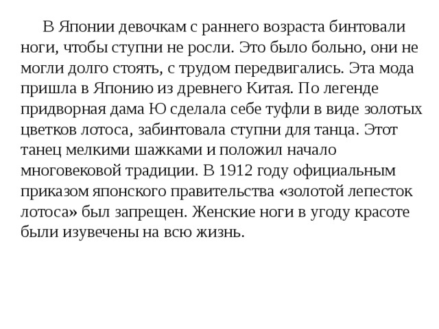   В Японии девочкам с раннего возраста бинтовали ноги, чтобы ступни не росли. Это было больно, они не могли долго стоять, с трудом передвигались. Эта мода пришла в Японию из древнего Китая. По легенде придворная дама Ю сделала себе туфли в виде золотых цветков лотоса, забинтовала ступни для танца. Этот танец мелкими шажками и положил начало многовековой традиции. В 1912 году официальным приказом японского правительства «золотой лепесток лотоса» был запрещен. Женские ноги в угоду красоте были изувечены на всю жизнь.  