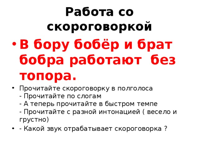 Работа со скороговоркой В бору бобёр и брат бобра работают без топора. Прочитайте скороговорку в полголоса  - Прочитайте по слогам  - А теперь прочитайте в быстром темпе  - Прочитайте с разной интонацией ( весело и грустно) - Какой звук отрабатывает скороговорка ? 