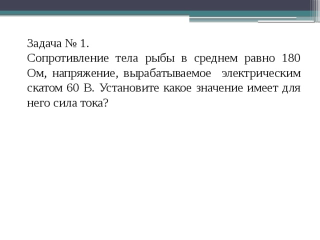 Задача № 1. Сопротивление тела рыбы в среднем равно 180 Ом, напряжение, вырабатываемое электрическим скатом 60 В. Установите какое значение имеет для него сила тока?