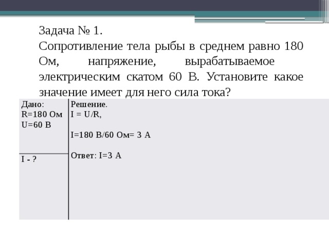 Задача № 1. Сопротивление тела рыбы в среднем равно 180 Ом, напряжение, вырабатываемое электрическим скатом 60 В. Установите какое значение имеет для него сила тока? Дано: R=180 Ом Решение. I - ? I = U/R, U=60 В I=180 В/60 Ом= 3 А Ответ: I=3 А