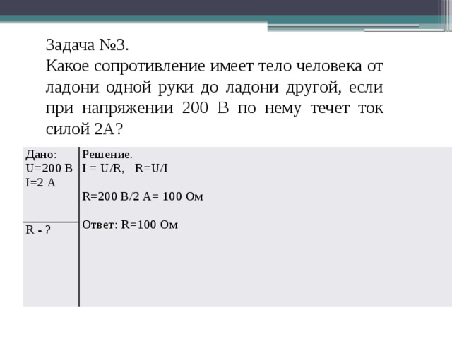 Задача №3. Какое сопротивление имеет тело человека от ладони одной руки до ладони другой, если при напряжении 200 В по нему течет ток силой 2А? Дано: R - ? U=200 В Решение. I=2 А I = U/R, R=U/I R=200 В/2 А= 100 Ом Ответ: R=100 Ом