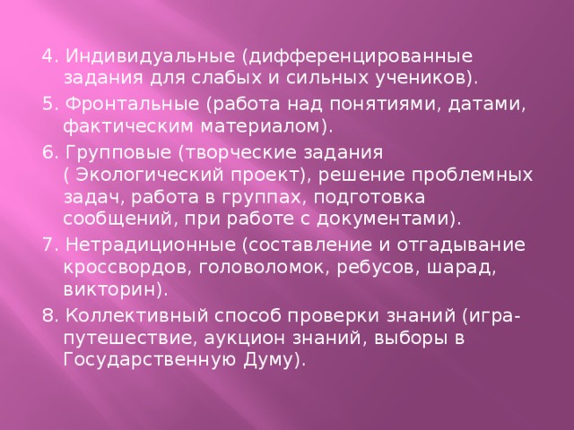 4. Индивидуальные (дифференцированные задания для слабых и сильных учеников). 5. Фронтальные (работа над понятиями, датами, фактическим материалом). 6. Групповые (творческие задания ( Экологический проект), решение проблемных задач, работа в группах, подготовка сообщений, при работе с документами). 7. Нетрадиционные (составление и отгадывание кроссвордов, головоломок, ребусов, шарад, викторин). 8. Коллективный способ проверки знаний (игра-путешествие, аукцион знаний, выборы в Государственную Думу).