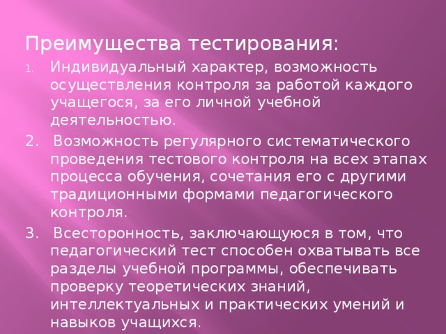 Преимущества тестирования: Индивидуальный характер, возможность осуществления контроля за работой каждого учащегося, за его личной учебной деятельностью. 2. Возможность регулярного систематического проведения тестового контроля на всех этапах процесса обучения, сочетания его с другими традиционными формами педагогического контроля. 3. Всесторонность, заключающуюся в том, что педагогический тест способен охватывать все разделы учебной программы, обеспечивать проверку теоретических знаний, интеллектуальных и практических умений и навыков учащихся.