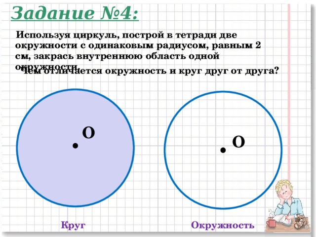 Задание №4: Используя циркуль, построй в тетради две окружности с одинаковым радиусом, равным 2 см, закрась внутреннюю область одной окружности. Чем отличается окружность и круг друг от друга? O O 2 Круг Окружность 