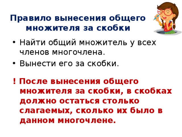 Правило вынесения общего множителя за скобки Найти общий множитель у всех членов многочлена. Вынести его за скобки. ! После вынесения общего множителя за скобки, в скобках должно остаться столько слагаемых, сколько их было в данном многочлене. 