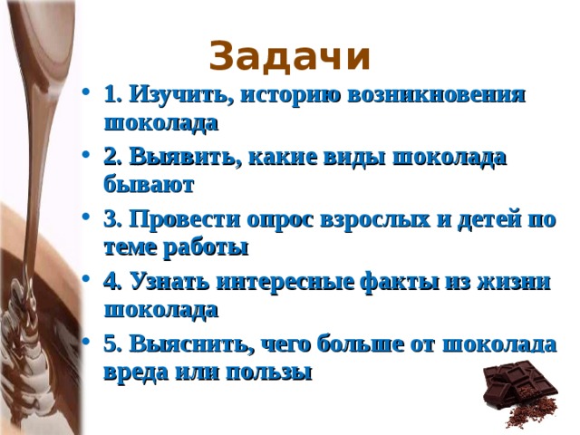 Задачи 1. Изучить, историю возникновения шоколада 2. Выявить, какие виды шоколада бывают 3. Провести опрос взрослых и детей по теме работы 4. Узнать интересные факты из жизни шоколада 5. Выяснить, чего больше от шоколада вреда или пользы  