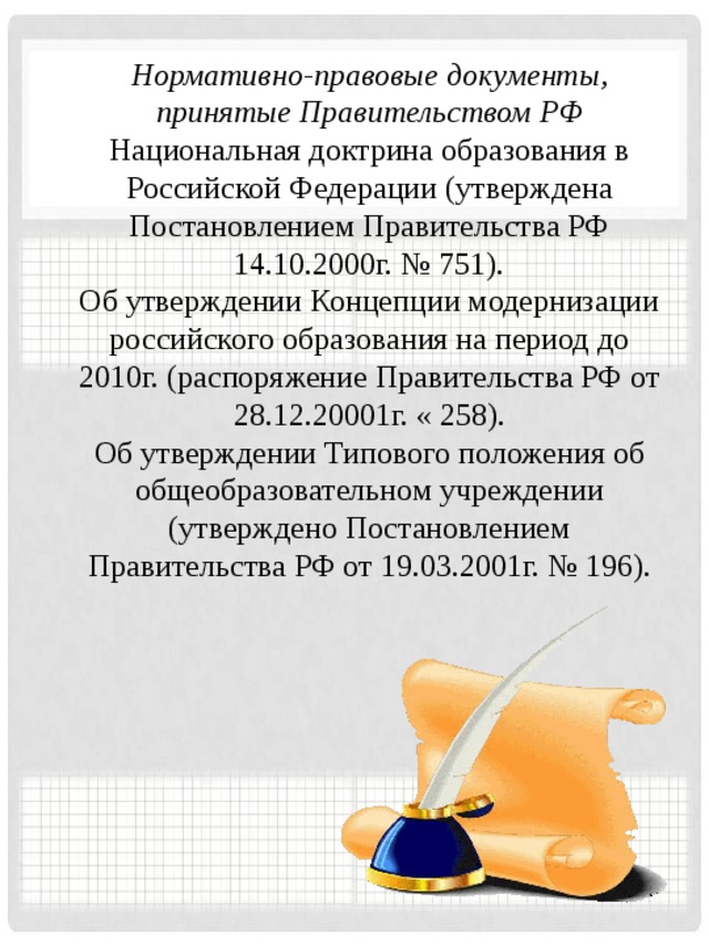 Нормативно-правовые документы, принятые Правительством РФ Национальная доктрина образования в Российской Федерации (утверждена Постановлением Правительства РФ 14.10.2000г. № 751). Об утверждении Концепции модернизации российского образования на период до 2010г. (распоряжение Правительства РФ от 28.12.20001г. « 258). Об утверждении Типового положения об общеобразовательном учреждении (утверждено Постановлением Правительства РФ от 19.03.2001г. № 196).     