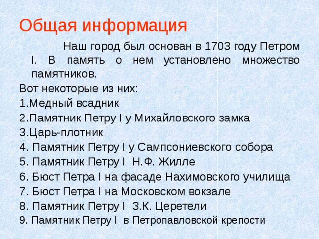 Общая информация  Наш город был основан в 1703 году Петром I. В память о нем установлено множество памятников. Вот некоторые из них: 1.Медный всадник 2.Памятник Петру I у Михайловского замка 3.Царь-плотник 4. Памятник Петру I у Сампсониевского собора 5. Памятник Петру I Н.Ф. Жилле 6. Бюст Петра I на фасаде Нахимовского училища 7. Бюст Петра I на Московском вокзале 8. Памятник Петру I З.К. Церетели 9. Памятник Петру I в Петропавловской крепости 