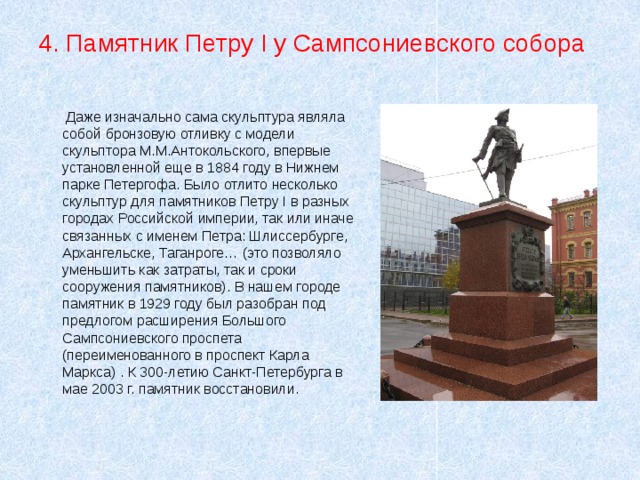 4. Памятник Петру I у Сампсониевского собора  Даже изначально сама скульптура являла собой бронзовую отливку с модели скульптора М.М.Антокольского, впервые установленной еще в 1884 году в Нижнем парке Петергофа. Было отлито несколько скульптур для памятников Петру I в разных городах Российской империи, так или иначе связанных с именем Петра: Шлиссербурге, Архангельске, Таганроге… (это позволяло уменьшить как затраты, так и сроки сооружения памятников). В нашем городе памятник в 1929 году был разобран под предлогом расширения Большого Сампсониевского проспета (переименованного в проспект Карла Маркса) . К 300-летию Санкт-Петербурга в мае 2003 г. памятник восстановили. 