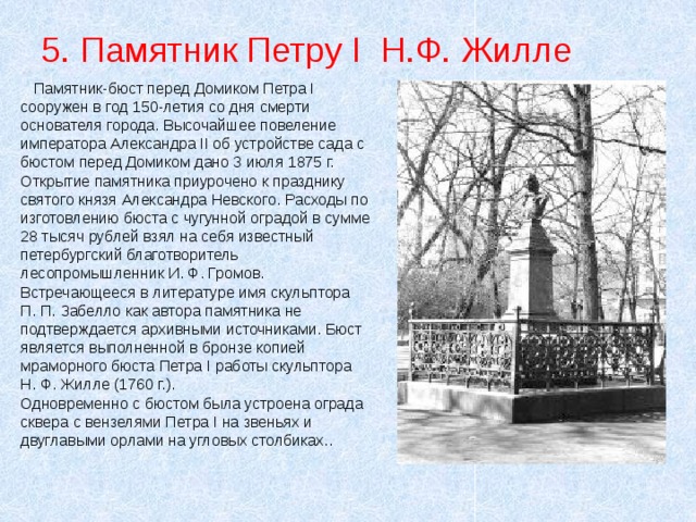 5. Памятник Петру I Н.Ф. Жилле  Памятник-бюст перед Домиком Петра I сооружен в год 150-летия со дня смерти основателя города. Высочайшее повеление императора Александра II об устройстве сада с бюстом перед Домиком дано 3 июля 1875 г. Открытие памятника приурочено к празднику святого князя Александра Невского. Расходы по изготовлению бюста с чугунной оградой в сумме 28 тысяч рублей взял на себя известный петербургский благотворитель лесопромышленник И. Ф. Громов. Встречающееся в литературе имя скульптора П. П. Забелло как автора памятника не подтверждается архивными источниками. Бюст является выполненной в бронзе копией мраморного бюста Петра I работы скульптора Н. Ф. Жилле (1760 г.). Одновременно с бюстом была устроена ограда сквера с вензелями Петра I на звеньях и двуглавыми орлами на угловых столбиках.. 