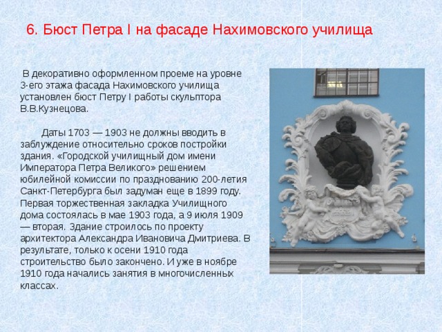  В декоративно оформленном проеме на уровне 3-его этажа фасада Нахимовского училища установлен бюст Петру I работы скульптора В.В.Кузнецова.  Даты 1703 — 1903 не должны вводить в заблуждение относительно сроков постройки здания. «Городской училищный дом имени Императора Петра Великого» решением юбилейной комиссии по празднованию 200-летия Санкт-Петербурга был задуман еще в 1899 году. Первая торжественная закладка Училищного дома состоялась в мае 1903 года, а 9 июля 1909 — вторая. Здание строилось по проекту архитектора Александра Ивановича Дмитриева. В результате, только к осени 1910 года строительство было закончено. И уже в ноябре 1910 года начались занятия в многочисленных классах. 6. Бюст Петра I на фасаде Нахимовского училища 