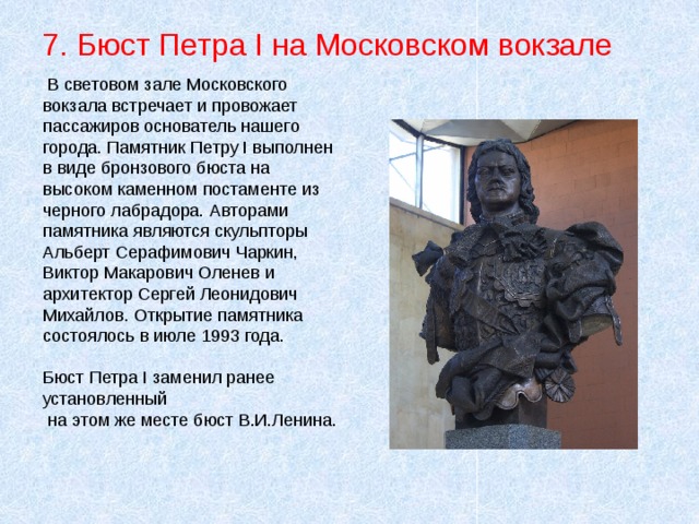 7. Бюст Петра I на Московском вокзале  В световом зале Московского вокзала встречает и провожает пассажиров основатель нашего города. Памятник Петру I выполнен в виде бронзового бюста на высоком каменном постаменте из черного лабрадора. Авторами памятника являются скульпторы Альберт Серафимович Чаркин, Виктор Макарович Оленев и архитектор Сергей Леонидович Михайлов. Открытие памятника состоялось в июле 1993 года. Бюст Петра I заменил ранее установленный  на этом же месте бюст В.И.Ленина. 