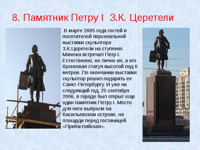 8. Памятник Петру I З.К. Церетели  В марте 2005 года гостей и посетителей персональной выставки скульптора З.К.Церетели на ступенях Манежа встречал Петр I. Естественно, не лично он, а его бронзовая статуя высотой под 6 метров. По окончании выставки скульптор решил подарить ее Санкт-Петербургу. И уже на следующий год, 25 сентября 2006, в городе был открыт еще один памятник Петру I. Место для него выбрали на Васильевском острове, на площади перед гостиницей «Прибалтийская». 
