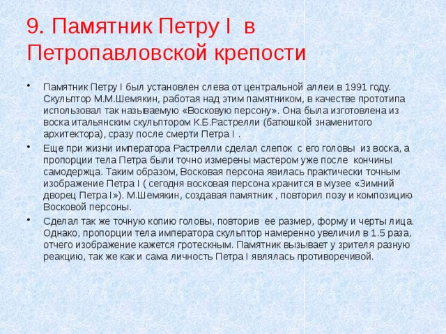9. Памятник Петру I в Петропавловской крепости Памятник Петру I был установлен слева от центральной аллеи в 1991 году. Скульптор М.М.Шемякин, работая над этим памятником, в качестве прототипа использовал так называемую «Восковую персону». Она была изготовлена из воска итальянским скульптором К.Б.Растрелли (батюшкой знаменитого архитектора), сразу после смерти Петра I . Еще при жизни императора Растрелли сделал слепок  с его головы  из воска, а пропорции тела Петра были точно измерены мастером уже после  кончины  самодержца. Таким образом, Восковая персона явилась практически точным изображение Петра I ( сегодня восковая персона хранится в музее «Зимний  дворец Петра I»). М.Шемякин, создавая памятник , повторил позу и композицию  Восковой персоны.  Сделал так же точную копию головы, повторив  ее размер, форму и черты лица. Однако, пропорции тела императора скульптор намеренно увеличил в 1.5 раза, отчего изображение кажется гротескным. Памятник вызывает у зрителя разную реакцию, так же как и сама личность Петра I являлась противоречивой. 