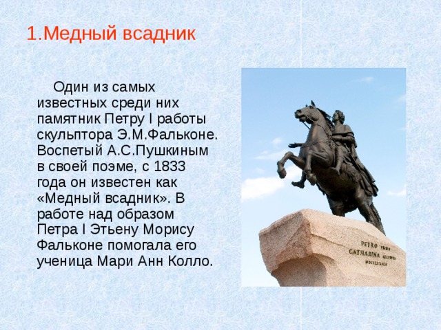 1.Медный всадник Один из самых известных среди них памятник Петру I работы скульптора Э.М.Фальконе. Воспетый А.С.Пушкиным в своей поэме, с 1833 года он известен как «Медный всадник». В работе над образом Петра I Этьену Морису Фальконе помогала его ученица Мари Анн Колло. 