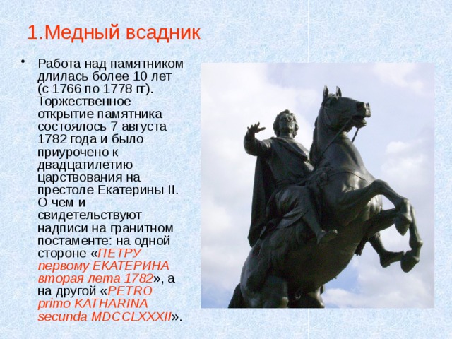 1.Медный всадник Работа над памятником длилась более 10 лет (с 1766 по 1778 гг). Торжественное открытие памятника состоялось 7 августа 1782 года и было приурочено к двадцатилетию царствования на престоле Екатерины II. О чем и свидетельствуют надписи на гранитном постаменте: на одной стороне « ПЕТРУ первому ЕКАТЕРИНА вторая лета 1782 », а на другой « PETRO primo KATHARINA secunda MDCCLXXXII ». 