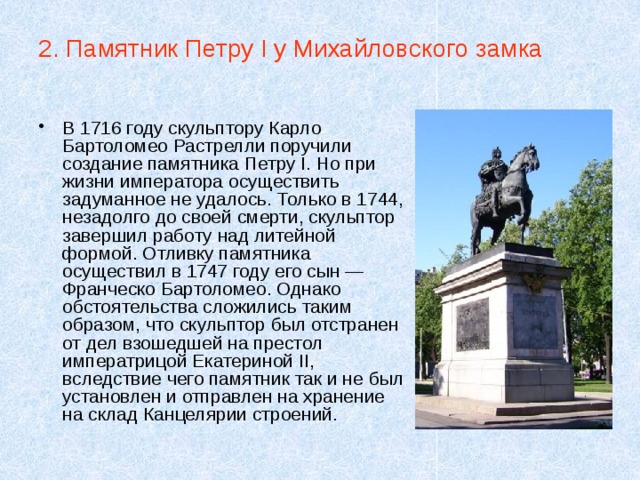2. Памятник Петру I у Михайловского замка В 1716 году скульптору Карло Бартоломео Растрелли поручили создание памятника Петру I. Но при жизни императора осуществить задуманное не удалось. Только в 1744, незадолго до своей смерти, скульптор завершил работу над литейной формой. Отливку памятника осуществил в 1747 году его сын — Франческо Бартоломео. Однако обстоятельства сложились таким образом, что скульптор был отстранен от дел взошедшей на престол императрицой Екатериной II, вследствие чего памятник так и не был установлен и отправлен на хранение на склад Канцелярии строений. 