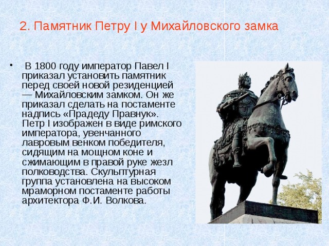 2. Памятник Петру I у Михайловского замка  В 1800 году император Павел I приказал установить памятник перед своей новой резиденцией — Михайловским замком. Он же приказал сделать на постаменте надпись «Прадеду Правнук». Петр I изображен в виде римского императора, увенчанного лавровым венком победителя, сидящим на мощном коне и сжимающим в правой руке жезл полководства. Скульптурная группа установлена на высоком мраморном постаменте работы архитектора Ф.И. Волкова. 