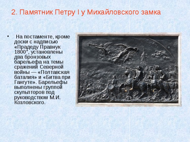 2. Памятник Петру I у Михайловского замка  На постаменте, кроме доски с надписью «Прадеду Правнук 1800″, установлены два бронзовых барельефа на темы сражений Северной войны — «Полтавская баталия» и «Битва при Гангуте». Барельефы выполнены группой скульпторов под руководством М.И. Козловского. 