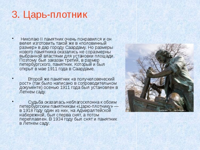 3. Царь-плотник  Николаю II памятник очень понравился и он велел изготовить такой же в «половинный размер» в дар городу Саардаму. Но размеры нового памятника оказались не соразмерны выбранной властями для установки площади. Поэтому был заказан третий, в размер петербургского, памятник. Который и был открыт в мае 1911 года в Саардаме.  Второй же памятник «в получеловеческий рост» (так было написано в сопроводительном документе) осенью 1911 года был установлен в Летнем саду.  Судьба оказалась неблагосклонна к обоим петербургским памятникам «Царю-плотнику» — в 1918 году один из них, на Адмиралтейской набережной, был сперва снят, а потом переплавлен. В 1934 году был снят и памятник в Летнем саду. 