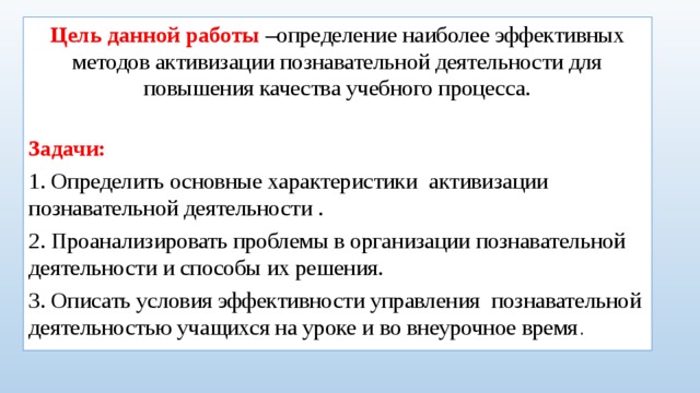 Цель данной работы –определение наиболее эффективных методов активизации познавательной деятельности для повышения качества учебного процесса. Задачи: 1. Определить основные характеристики активизации познавательной деятельности . 2. Проанализировать проблемы в организации познавательной деятельности и способы их решения. 3. Описать условия эффективности управления познавательной деятельностью учащихся на уроке и во внеурочное время .
