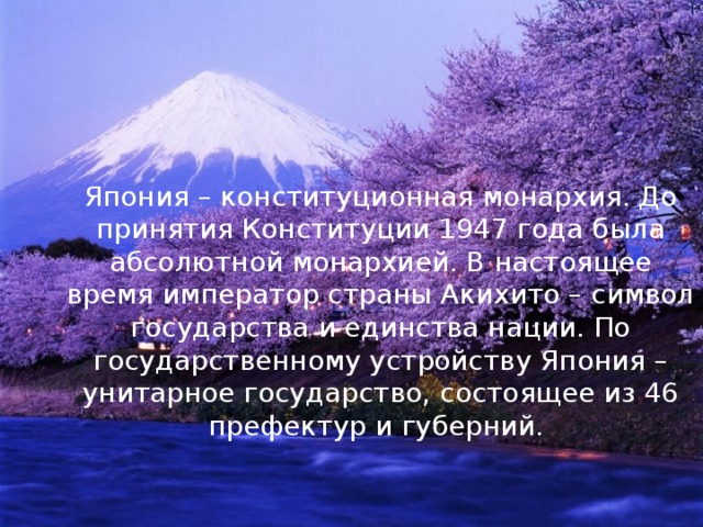 Япония – конституционная монархия. До принятия Конституции 1947 года была абсолютной монархией. В настоящее время император страны Акихито – символ государства и единства нации. По государственному устройству Япония – унитарное государство, состоящее из 46 префектур и губерний. 