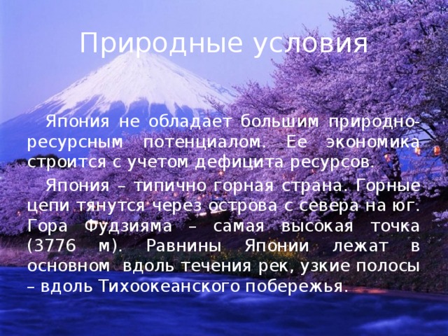 Природные условия  Япония не обладает большим природно-ресурсным потенциалом. Ее экономика строится с учетом дефицита ресурсов.  Япония – типично горная страна. Горные цепи тянутся через острова с севера на юг. Гора Фудзияма – самая высокая точка (3776 м). Равнины Японии лежат в основном вдоль течения рек, узкие полосы – вдоль Тихоокеанского побережья. 