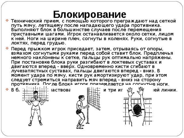 Блокирование Технический прием, с помощью которого преграждают над сеткой путь мячу, летящему после нападающего удара противника. Выполняют блок в большинстве случаев после перемещения приставными шагами. Игрок останавливается около сетки, лицом к ней. Ноги на ширине плеч, согнуты в коленях. Руки, согнутые в локтях, перед грудью. Перед прыжком игрок приседает, затем, отрываясь от опоры, взмахом согнутыми руками перед собой ставит блок. Предплечья немного наклонены к сетке, пальцы рук оптимально напряжены . При постановке блока руки разгибают в локтевых суставах и двигаются вперед - вверх. Одновременно кисти сгибают в лучезапястных суставах, пальцы двигаются вперед - вниз. В момент удара по мячу, кисти рук амортизируют удар, при этом следует стремиться направить мяч вперед - вниз на сторону противника. После блока игрок приземляется на согнутые ноги. В блоке могут участвовать один, два и три игрока передней линии. 