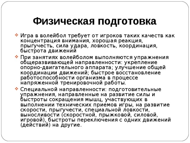 Физическая подготовка Игра в волейбол требует от игроков таких качеств как концентрация внимания, хорошая реакция, прыгучесть, сила удара, ловкость, координация, быстрота движений При занятиях волейболом выполняются упражнения общеразвивающей направленности: укрепление опорно-двигательного аппарата; улучшение общей координации движений; быстрое восстановление работоспособности организма в процессе напряженной тренировочной работы. Специальной направленности: подготовительные упражнения, направленные на развитие силы и быстроты сокращения мышц, участвующих в выполнении технических приемов игры, на развитие скорости, прыгучести, специальной ловкости, выносливости (скоростной, прыжковой, силовой, игровой), быстроты переключения с одних движений (действий) на другие. 