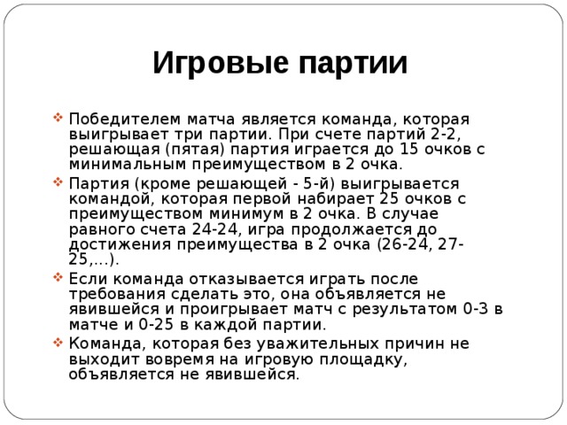 Игровые партии Победителем матча является команда, которая выигрывает три партии. При счете партий 2-2, решающая (пятая) партия играется до 15 очков с минимальным преимуществом в 2 очка. Партия (кроме решающей - 5-й) выигрывается командой, которая первой набирает 25 очков с преимуществом минимум в 2 очка. В случае равного счета 24-24, игра продолжается до достижения преимущества в 2 очка (26-24, 27-25,...). Если команда отказывается играть после требования сделать это, она объявляется не явившейся и проигрывает матч с результатом 0-3 в матче и 0-25 в каждой партии. Команда, которая без уважительных причин не выходит вовремя на игровую площадку, объявляется не явившейся. 