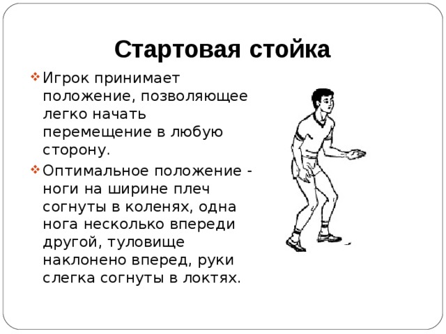 Стартовая стойка Игрок принимает положение, позволяющее легко начать перемещение в любую сторону. Оптимальное положение - ноги на ширине плеч согнуты в коленях, одна нога несколько впереди другой, туловище наклонено вперед, руки слегка согнуты в локтях. 