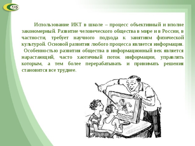  Использование ИКТ в школе – процесс объективный и вполне закономерный. Развитие человеческого общества в мире и в России, в частности, требует научного подхода к занятиям физической культурой. Основой развития любого процесса является информация. Особенностью развития общества в информационный век является нарастающий, часто хаотичный поток информации, управлять которым, а тем более перерабатывать и принимать решения становится все труднее. 