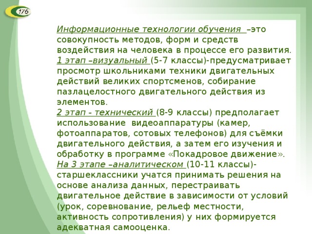 Информационные технологии обучения –это совокупность методов, форм и средств воздействия на человека в процессе его развития. 1 этап –визуальный (5-7 классы)-предусматривает просмотр школьниками техники двигательных действий великих спортсменов, собирание пазлацелостного двигательного действия из элементов. 2 этап - технический (8-9 классы) предполагает использование видеоаппаратуры (камер, фотоаппаратов, сотовых телефонов) для съёмки двигательного действия, а затем его изучения и обработку в программе «Покадровое движение». На 3 этапе –аналитическом (10-11 классы)-старшеклассники учатся принимать решения на основе анализа данных, перестраивать двигательное действие в зависимости от условий (урок, соревнование, рельеф местности, активность сопротивления) у них формируется адекватная самооценка. 