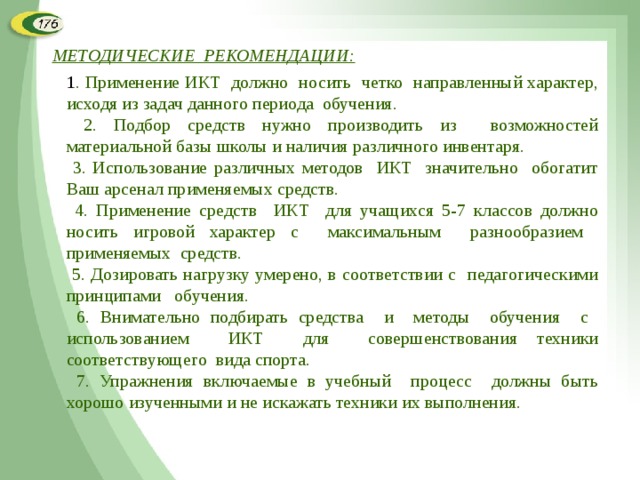 МЕТОДИЧЕСКИЕ РЕКОМЕНДАЦИИ: 1 . Применение ИКТ должно носить четко направленный характер, исходя из задач данного периода обучения.  2. Подбор средств нужно производить из возможностей материальной базы школы и наличия различного инвентаря.  3. Использование различных методов ИКТ значительно обогатит Ваш арсенал применяемых средств.  4. Применение средств ИКТ для учащихся 5-7 классов должно носить игровой характер с максимальным разнообразием применяемых средств.  5. Дозировать нагрузку умерено, в соответствии с педагогическими принципами обучения.  6. Внимательно подбирать средства и методы обучения с использованием ИКТ для совершенствования техники соответствующего вида спорта.  7. Упражнения включаемые в учебный процесс должны быть хорошо изученными и не искажать техники их выполнения. 