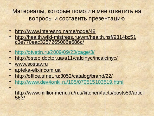 Материалы, которые помогли мне ответить на вопросы и составить презентацию http://www.interesno.name/node/48  http://health.wild-mistress.ru/wm/health.nsf/9314bc51c3e770eac3257265006e686c/  http://otvetin.ru/2009/09/23/page/3/ http://osteo.doctor.ua/a11/calcinyc/incalcinyc/  www.sostav.ru  apteka-elixir.com.ua  http://office.trinet.ru:3052/catalog/brand/22/  http://www.dev4onki.ru/105/070515103519.html  http://www.millionmenu.ru/rus/kitchen/facts/posts59/articl563/ 