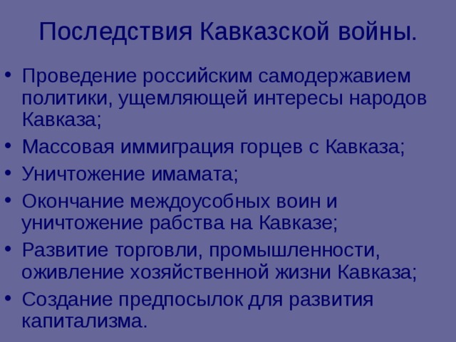 Последствия Кавказской войны. Проведение российским самодержавием политики, ущемляющей интересы народов Кавказа; Массовая иммиграция горцев с Кавказа; Уничтожение имамата; Окончание междоусобных воин и уничтожение рабства на Кавказе; Развитие торговли, промышленности, оживление хозяйственной жизни Кавказа; Создание предпосылок для развития капитализма. 