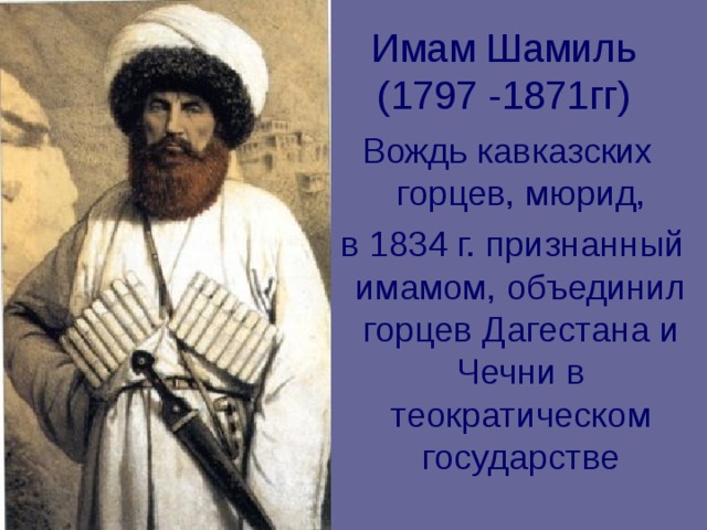 Имам Шамиль (1797 -1871гг) Вождь кавказских горцев, мюрид,  в 1834 г. признанный имамом, объединил горцев Дагестана и Чечни в теократическом государстве 
