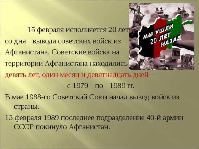   15 февраля исполняется 20 лет со дня  вывода советских войск из Афганистана. Советские войска на территории Афганистана находились девять лет, один месяц и девятнадцать дней –  с 1979  по  1989 гг. В мае 1988-го Советский Союз начал вывод войск из страны. 15 февраля 1989 последнее подразделение 40-й армии СССР покинуло Афганистан.   