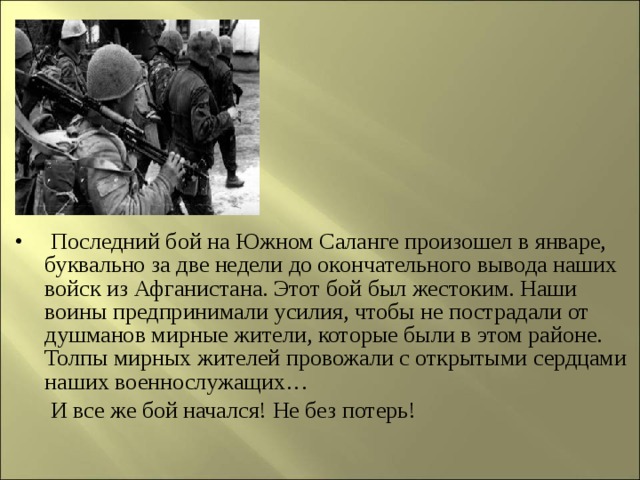  Последний бой на Южном Саланге произошел в январе, буквально за две недели до окончательного вывода наших войск из Афганистана. Этот бой был жестоким. Наши воины предпринимали усилия, чтобы не пострадали от душманов мирные жители, которые были в этом районе. Толпы мирных жителей провожали с открытыми сердцами наших военнослужащих…  И все же бой начался! Не без потерь!   