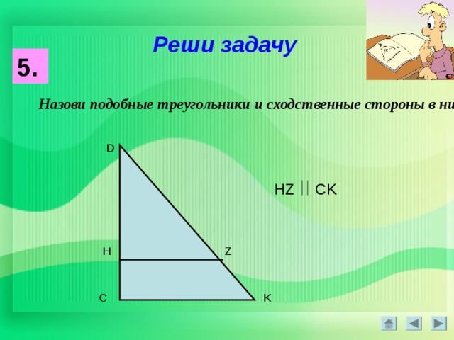 Реши задачу 5. Назови подобные треугольники и сходственные стороны в них : D HZ CK H Z K C 