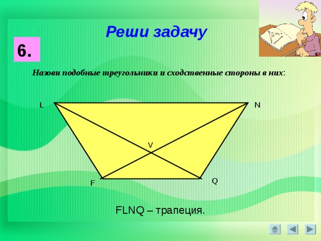 Реши задачу 6.  Назови подобные треугольники и сходственные стороны в них : L N V Q F FLNQ – трапеция. 