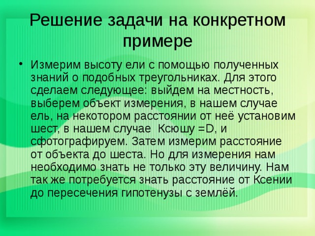 Решение задачи на конкретном примере Измерим высоту ели с помощью полученных знаний о подобных треугольниках. Для этого сделаем следующее: выйдем на местность, выберем объект измерения, в нашем случае ель, на некотором расстоянии от неё установим шест, в нашем случае Ксюшу = D , и сфотографируем. Затем измерим расстояние от объекта до шеста. Но для измерения нам необходимо знать не только эту величину. Нам так же потребуется знать расстояние от Ксении до пересечения гипотенузы с землёй. 