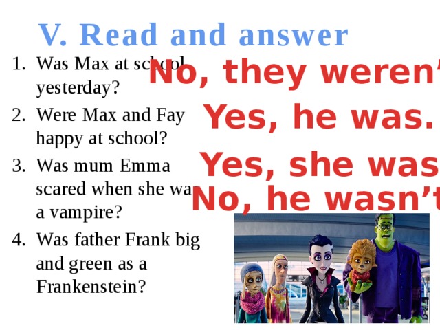 V. Read and answer No, they weren’t. Was Max at school yesterday? Were Max and Fay happy at school? Was mum Emma scared when she was a vampire? Was father Frank big and green as a Frankenstein? Yes, he was. Yes, she was. No, he wasn’t.