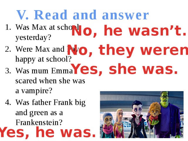 V. Read and answer No, he wasn’t. Was Max at school yesterday? Were Max and Fay happy at school? Was mum Emma scared when she was a vampire? Was father Frank big and green as a Frankenstein? No, they weren’t. Yes, she was. Yes, he was.