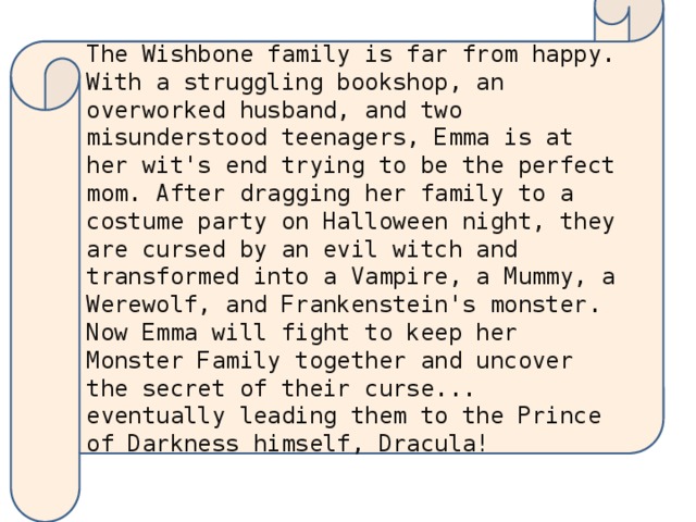 The Wishbone family is far from happy. With a struggling bookshop, an overworked husband, and two misunderstood teenagers, Emma is at her wit's end trying to be the perfect mom. After dragging her family to a costume party on Halloween night, they are cursed by an evil witch and transformed into a Vampire, a Mummy, a Werewolf, and Frankenstein's monster. Now Emma will fight to keep her Monster Family together and uncover the secret of their curse... eventually leading them to the Prince of Darkness himself, Dracula!