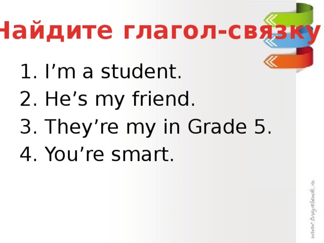 Найдите глагол-связку 1. I’m a student. 2. He’s my friend. 3. They’re my in Grade 5. 4. You’re smart.